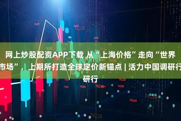 网上炒股配资APP下载 从“上海价格”走向“世界市场”，上期所打造全球定价新锚点 | 活力中国调研行