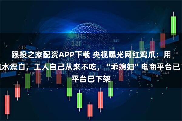 跟投之家配资APP下载 央视曝光网红鸡爪：用双氧水漂白，工人自己从来不吃，“乖媳妇”电商平台已下架