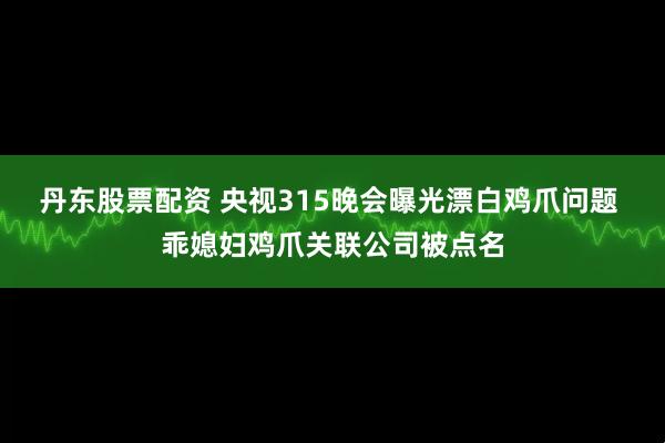 丹东股票配资 央视315晚会曝光漂白鸡爪问题 乖媳妇鸡爪关联公司被点名