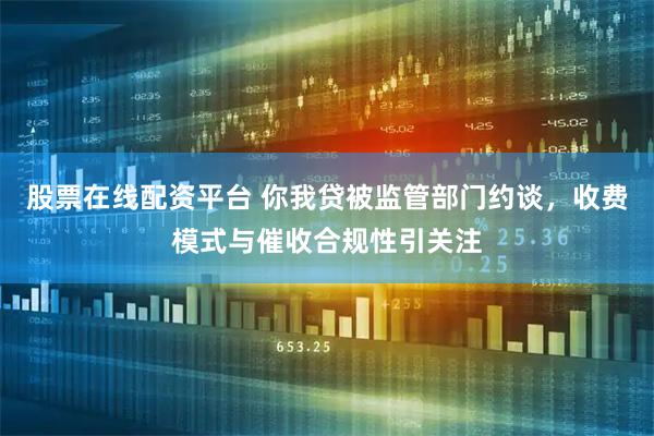股票在线配资平台 你我贷被监管部门约谈，收费模式与催收合规性引关注