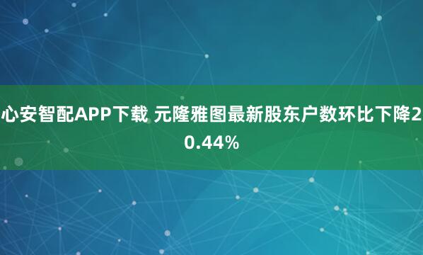 心安智配APP下载 元隆雅图最新股东户数环比下降20.44%