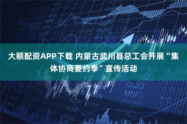 大额配资APP下载 内蒙古武川县总工会开展“集体协商要约季”宣传活动