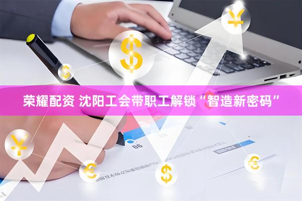 荣耀配资 沈阳工会带职工解锁“智造新密码”