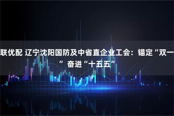 久联优配 辽宁沈阳国防及中省直企业工会:锚定“双一流” 奋进“十五五”