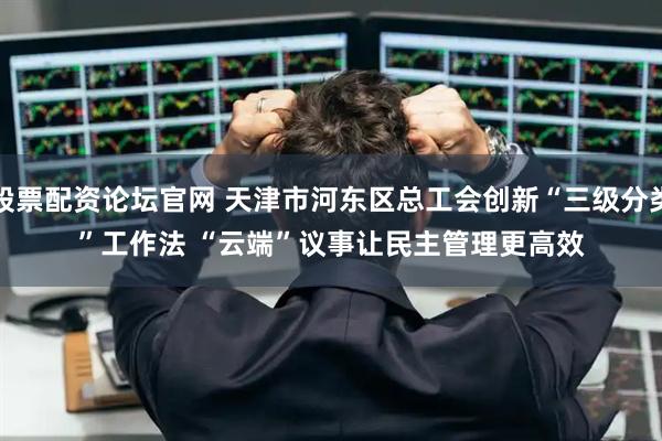 股票配资论坛官网 天津市河东区总工会创新“三级分类”工作法 “云端”议事让民主管理更高效