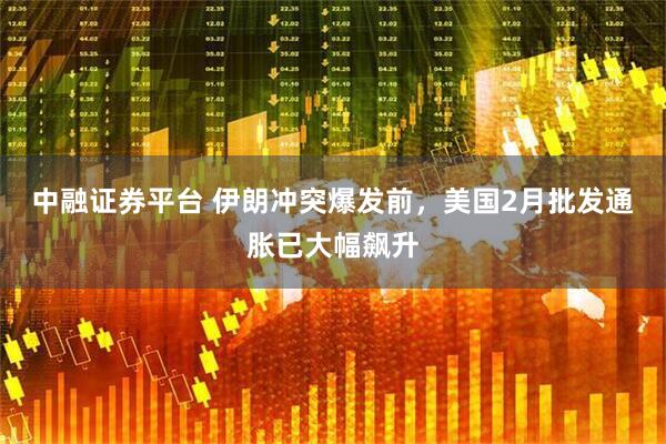 中融证券平台 伊朗冲突爆发前，美国2月批发通胀已大幅飙升