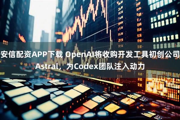 安信配资APP下载 OpenAI将收购开发工具初创公司Astral，为Codex团队注入动力