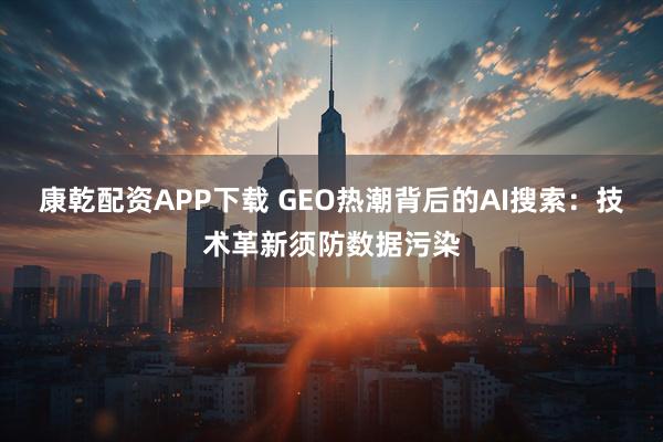 康乾配资APP下载 GEO热潮背后的AI搜索：技术革新须防数据污染