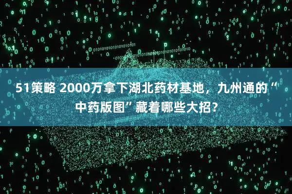 51策略 2000万拿下湖北药材基地，九州通的“中药版图”藏着哪些大招？