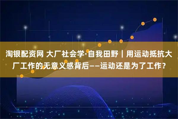 淘银配资网 大厂社会学·自我田野｜用运动抵抗大厂工作的无意义感背后——运动还是为了工作？
