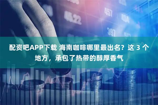 配资吧APP下载 海南咖啡哪里最出名？这 3 个地方，承包了热带的醇厚香气