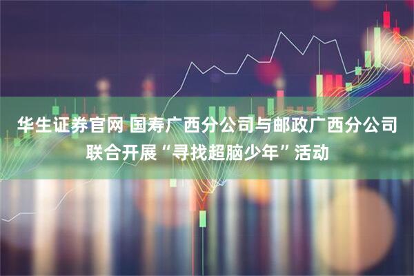 华生证券官网 国寿广西分公司与邮政广西分公司联合开展“寻找超脑少年”活动