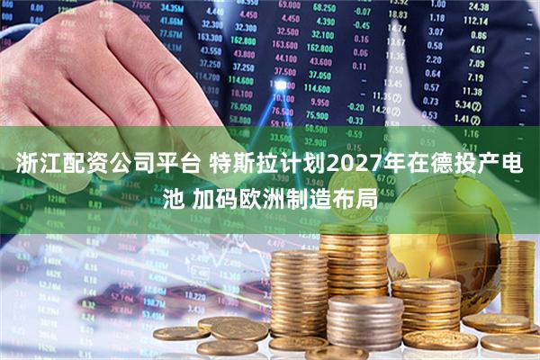 浙江配资公司平台 特斯拉计划2027年在德投产电池 加码欧洲制造布局