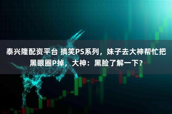 泰兴隆配资平台 搞笑PS系列,妹子去大神帮忙把黑眼圈P掉,大神:黑脸了解一下?