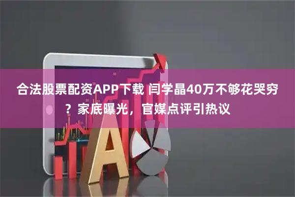 合法股票配资APP下载 闫学晶40万不够花哭穷？家底曝光，官媒点评引热议