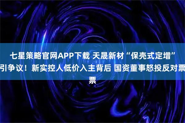 七星策略官网APP下载 天晟新材“保壳式定增”引争议！新实控人低价入主背后 国资董事怒投反对票