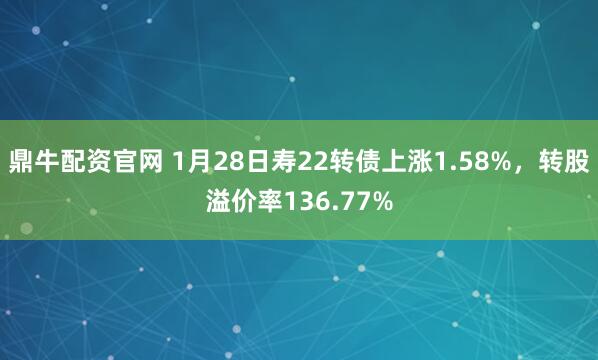鼎牛配资官网 1月28日寿22转债上涨1.58%，转股溢价率136.77%
