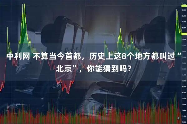 中利网 不算当今首都，历史上这8个地方都叫过“北京”，你能猜到吗？