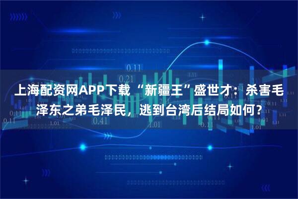 上海配资网APP下载 “新疆王”盛世才：杀害毛泽东之弟毛泽民，逃到台湾后结局如何？