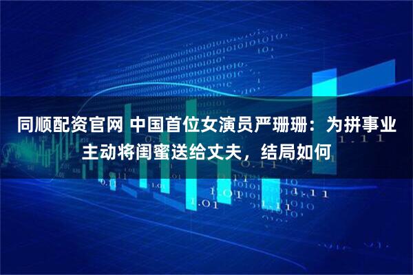 同顺配资官网 中国首位女演员严珊珊：为拼事业主动将闺蜜送给丈夫，结局如何