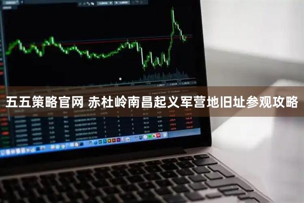 五五策略官网 赤杜岭南昌起义军营地旧址参观攻略