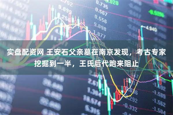 实盘配资网 王安石父亲墓在南京发现，考古专家挖掘到一半，王氏后代跑来阻止