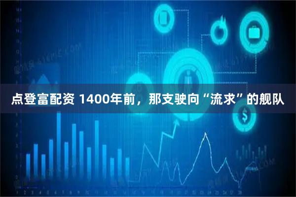 点登富配资 1400年前，那支驶向“流求”的舰队