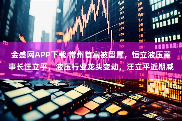 金盛网APP下载 常州首富被留置，恒立液压董事长汪立平，液压行业龙头变动，汪立平近期减