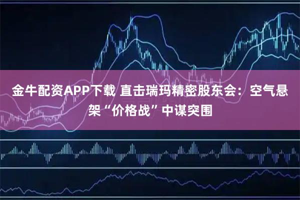 金牛配资APP下载 直击瑞玛精密股东会：空气悬架“价格战”中谋突围