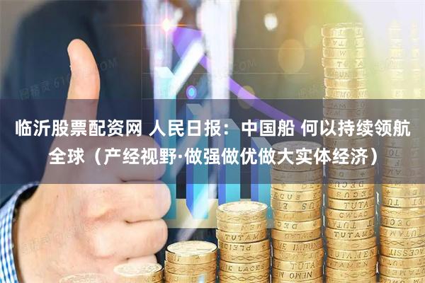 临沂股票配资网 人民日报：中国船 何以持续领航全球（产经视野·做强做优做大实体经济）