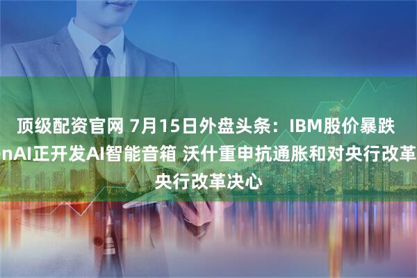 顶级配资官网 7月15日外盘头条：IBM股价暴跌 OpenAI正开发AI智能音箱 沃什重申抗通胀和对央行改革决心