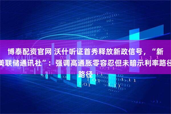 博泰配资官网 沃什听证首秀释放新政信号，“新美联储通讯社”：强调高通胀零容忍但未暗示利率路径