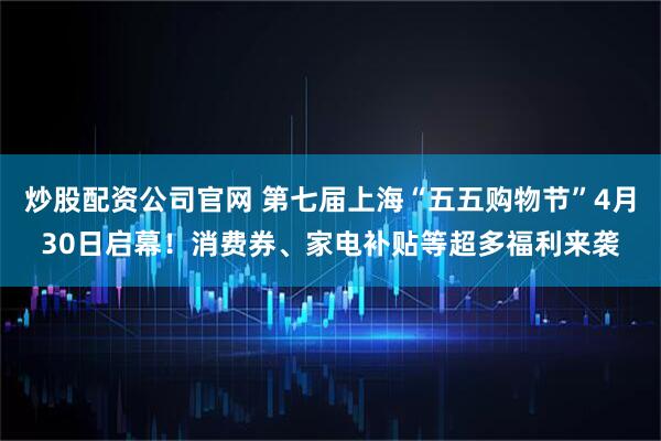炒股配资公司官网 第七届上海“五五购物节”4月30日启幕！消费券、家电补贴等超多福利来袭