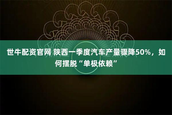 世牛配资官网 陕西一季度汽车产量骤降50%，如何摆脱“单极依赖”