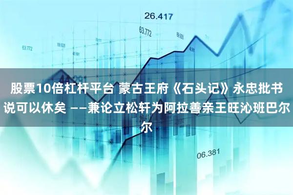 股票10倍杠杆平台 蒙古王府《石头记》永忠批书说可以休矣 ——兼论立松轩为阿拉善亲王旺沁班巴尔