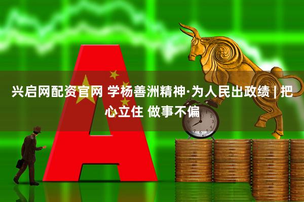 兴启网配资官网 学杨善洲精神·为人民出政绩 | 把心立住 做事不偏