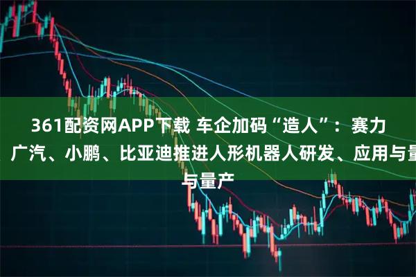 361配资网APP下载 车企加码“造人”：赛力斯、广汽、小鹏、比亚迪推进人形机器人研发、应用与量产