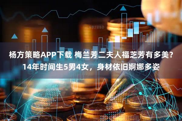 杨方策略APP下载 梅兰芳二夫人福芝芳有多美？14年时间生5男4女，身材依旧婀娜多姿