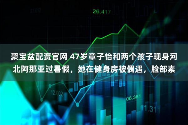 聚宝盆配资官网 47岁章子怡和两个孩子现身河北阿那亚过暑假，她在健身房被偶遇，脸部素